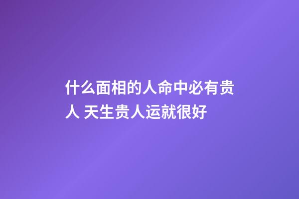 什么面相的人命中必有贵人 天生贵人运就很好